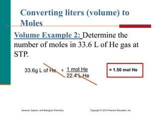 General, Organic, and Biological Chemistry Copyright © 2010 Pearson Education, Inc.
Volume Example 2: Determine the
number of moles in 33.6 L of He gas at
STP.
Converting liters (volume) to
Moles
33.6g L of He x 1 mol He
22.4 L He
= 1.50 mol He
 