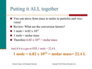 General, Organic, and Biological Chemistry Copyright © 2010 Pearson Education, Inc.
Putting it ALL together
 You can move from mass to moles to particles and vice-
versa!
 Review: What are the conversion factors?
 1 mole = 6.02 x 1023
 1 mole = molar mass
 Therefore 6.02 x 1023 = molar mass
And if it is a gas at STP, 1 mole = 22.4 L
1 mole = 6.02 x 1023 = molar mass= 22.4 L
 