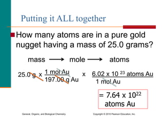 General, Organic, and Biological Chemistry Copyright © 2010 Pearson Education, Inc.
How many atoms are in a pure gold
nugget having a mass of 25.0 grams?
mass mole atoms
= 7.64 x 1022
atoms Au
25.0 g x 1 mol Au
197.00 g Au
x 6.02 x 10 23 atoms Au
1 mol Au
Putting it ALL together
 