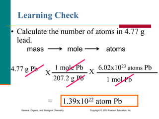 General, Organic, and Biological Chemistry Copyright © 2010 Pearson Education, Inc.
• Calculate the number of atoms in 4.77 g
lead.
Learning Check
mass mole atoms
4.77 g Pb
X
1 mole Pb
207.2 g Pb
X
6.02x1023 atoms Pb
1 mol Pb
= 1.39x1022 atom Pb
 