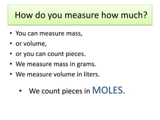 How do you measure how much?
• You can measure mass,
• or volume,
• or you can count pieces.
• We measure mass in grams.
• We measure volume in liters.
• We count pieces in MOLES.
 