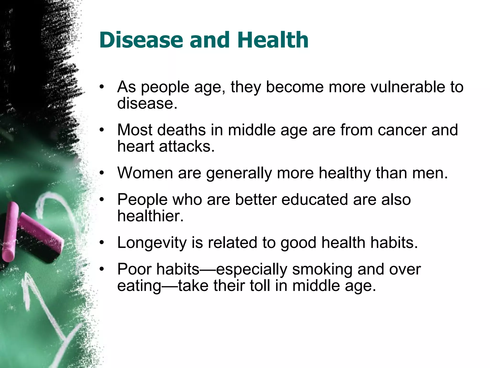 Disease and Health As people age, they become more vulnerable to disease. Most deaths in middle age are from cancer and heart attacks. Women are generally more healthy than men. People who are better educated are also healthier. Longevity is related to good health habits. Poor habits—especially smoking and over eating—take their toll in middle age. 