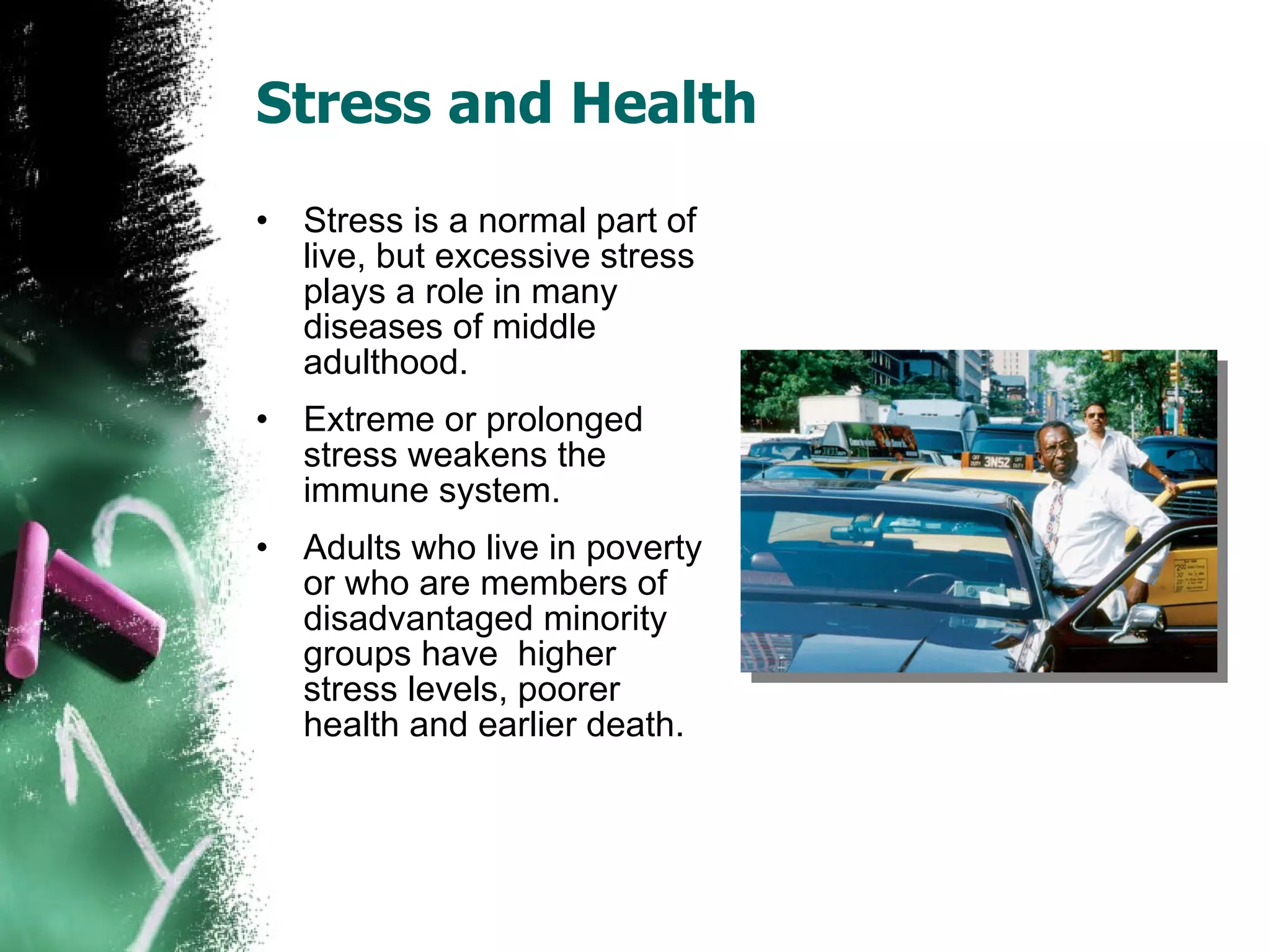Stress and Health Stress is a normal part of live, but excessive stress plays a role in many diseases of middle adulthood. Extreme or prolonged stress weakens the immune system. Adults who live in poverty or who are members of disadvantaged minority groups have  higher stress levels, poorer health and earlier death. 