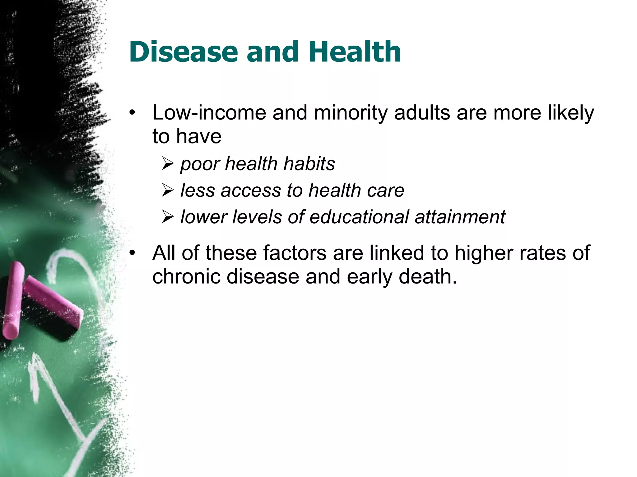 Disease and Health Low-income and minority adults are more likely to have poor health habits less access to health care lower levels of educational attainment All of these factors are linked to higher rates of chronic disease and early death. 