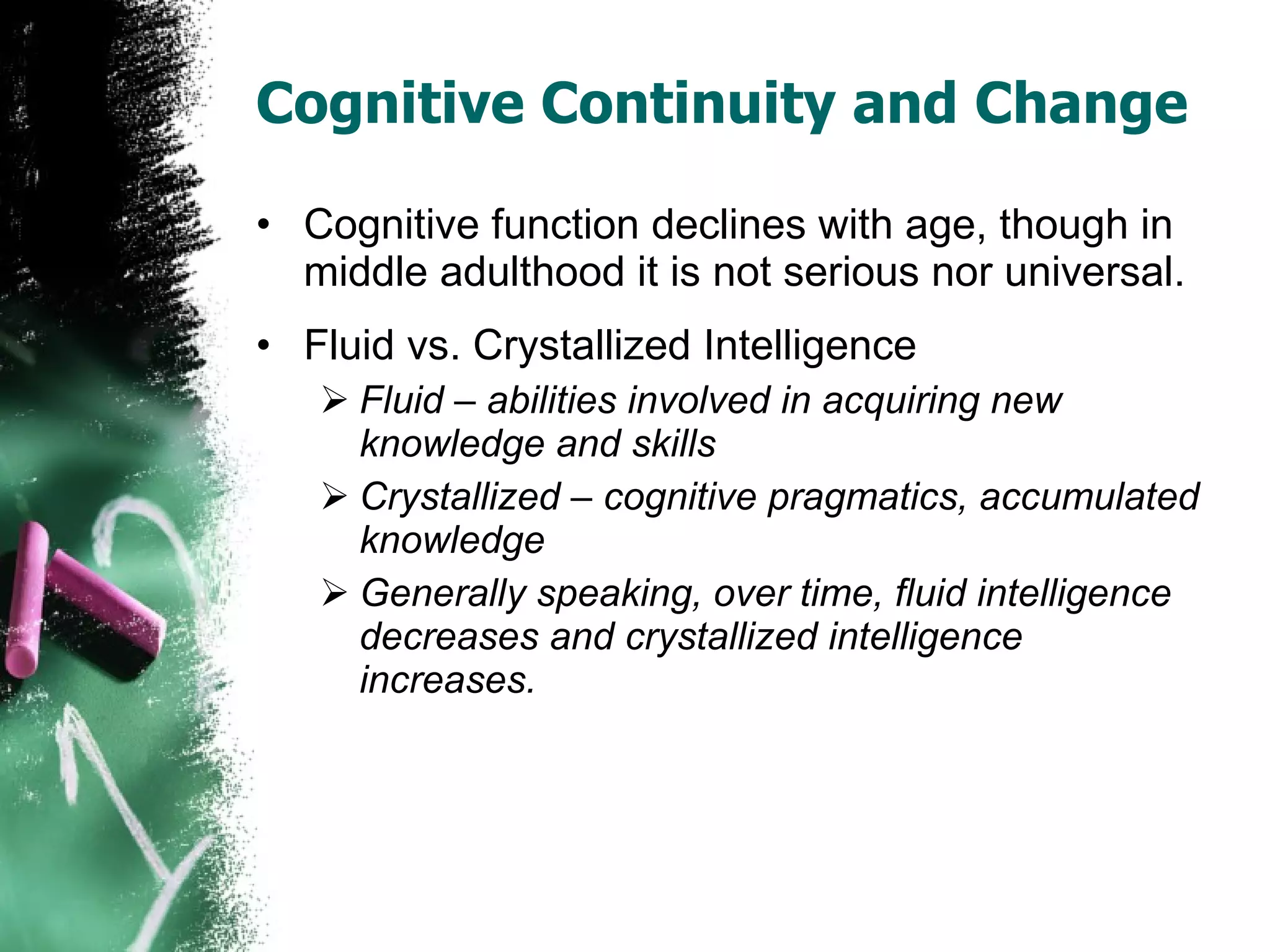 Cognitive Continuity and Change Cognitive function declines with age, though in middle adulthood it is not serious nor universal. Fluid vs. Crystallized Intelligence Fluid – abilities involved in acquiring new knowledge and skills Crystallized – cognitive pragmatics, accumulated knowledge Generally speaking, over time, fluid intelligence decreases and crystallized intelligence increases. 