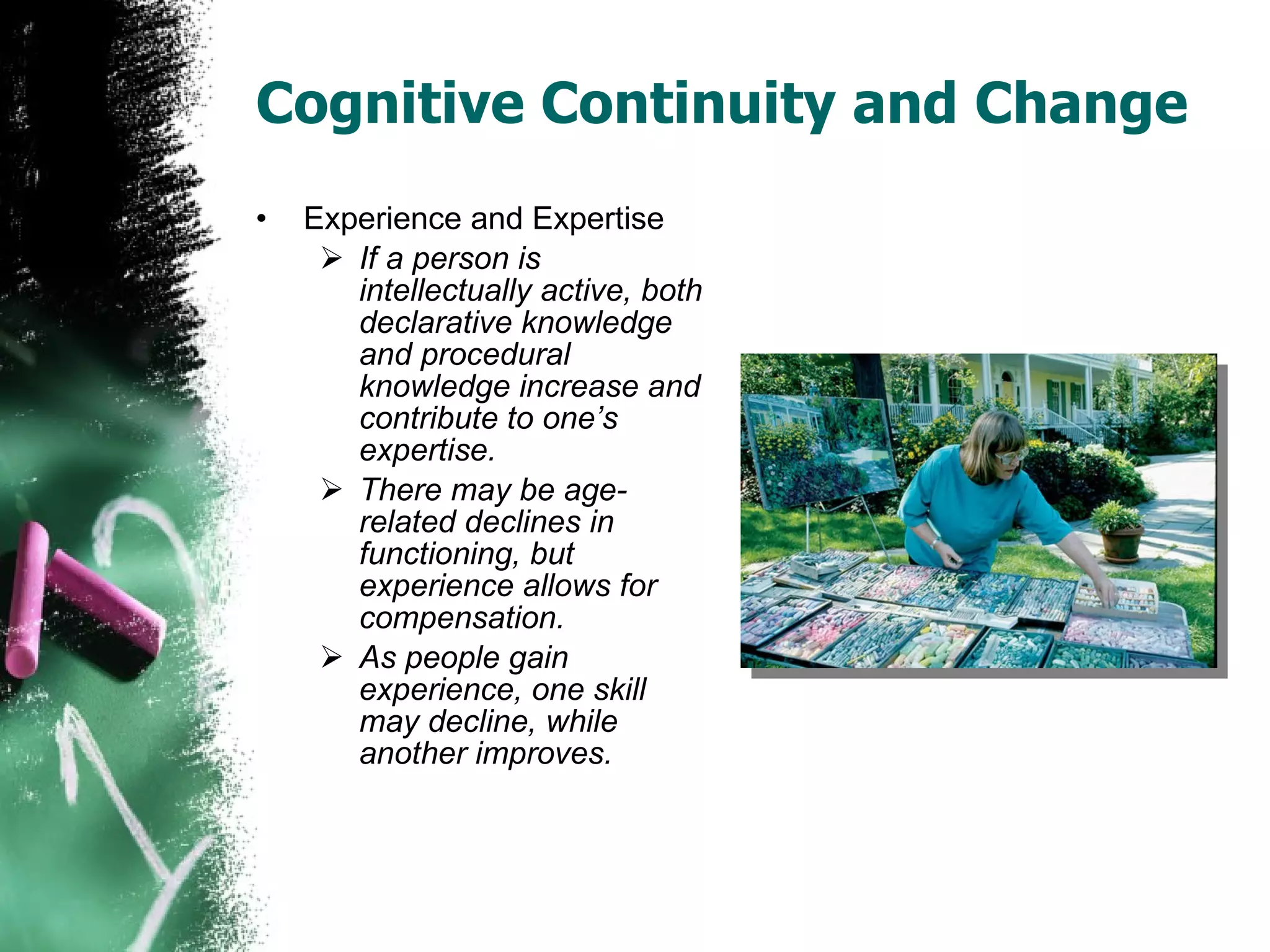 Cognitive Continuity and Change Experience and Expertise If a person is intellectually active, both declarative knowledge and procedural knowledge increase and contribute to one’s expertise. There may be age-related declines in functioning, but experience allows for compensation. As people gain experience, one skill may decline, while another improves. 