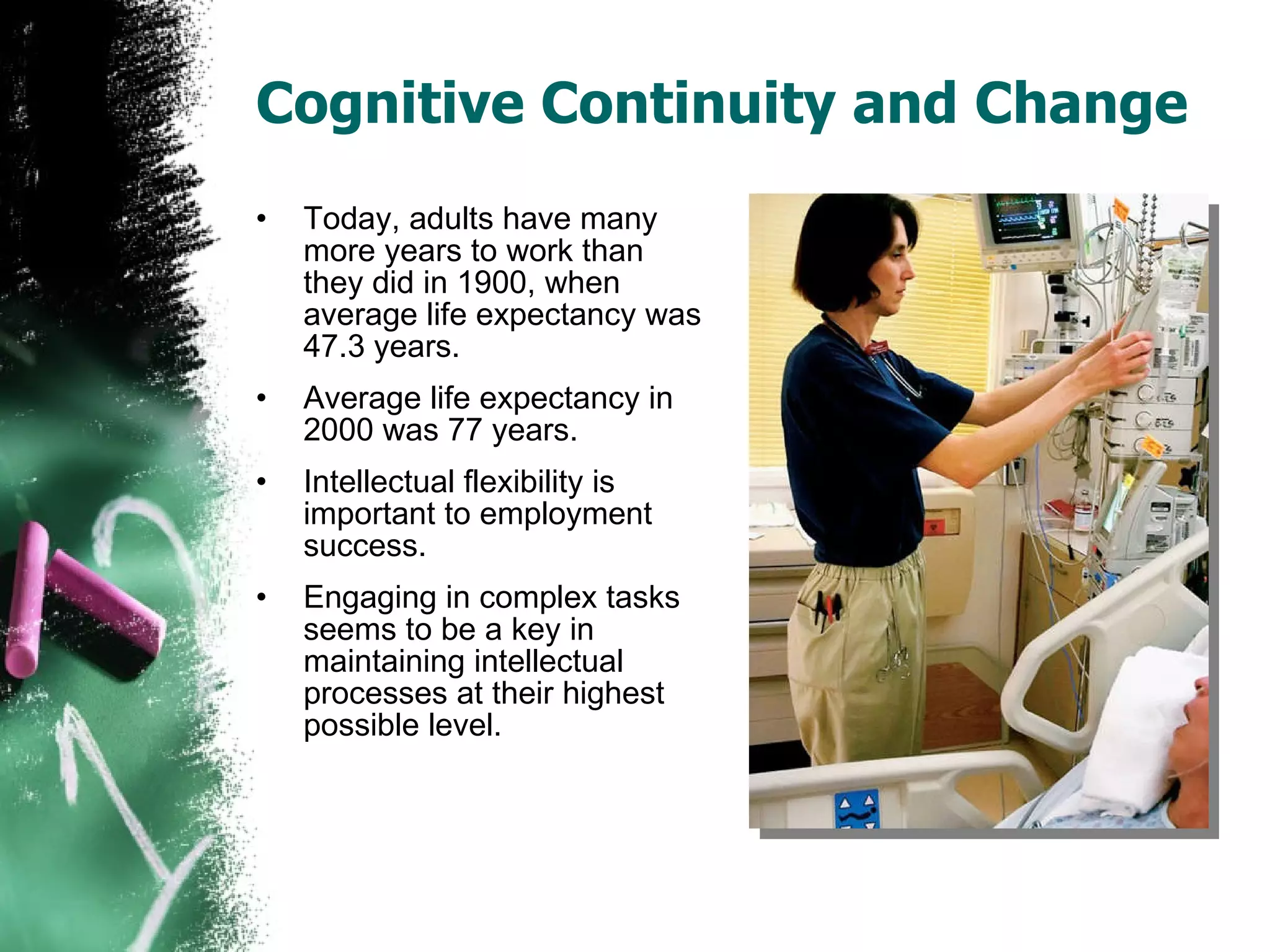 Cognitive Continuity and Change Today, adults have many more years to work than they did in 1900, when average life expectancy was 47.3 years. Average life expectancy in 2000 was 77 years. Intellectual flexibility is important to employment success. Engaging in complex tasks seems to be a key in maintaining intellectual processes at their highest possible level. 