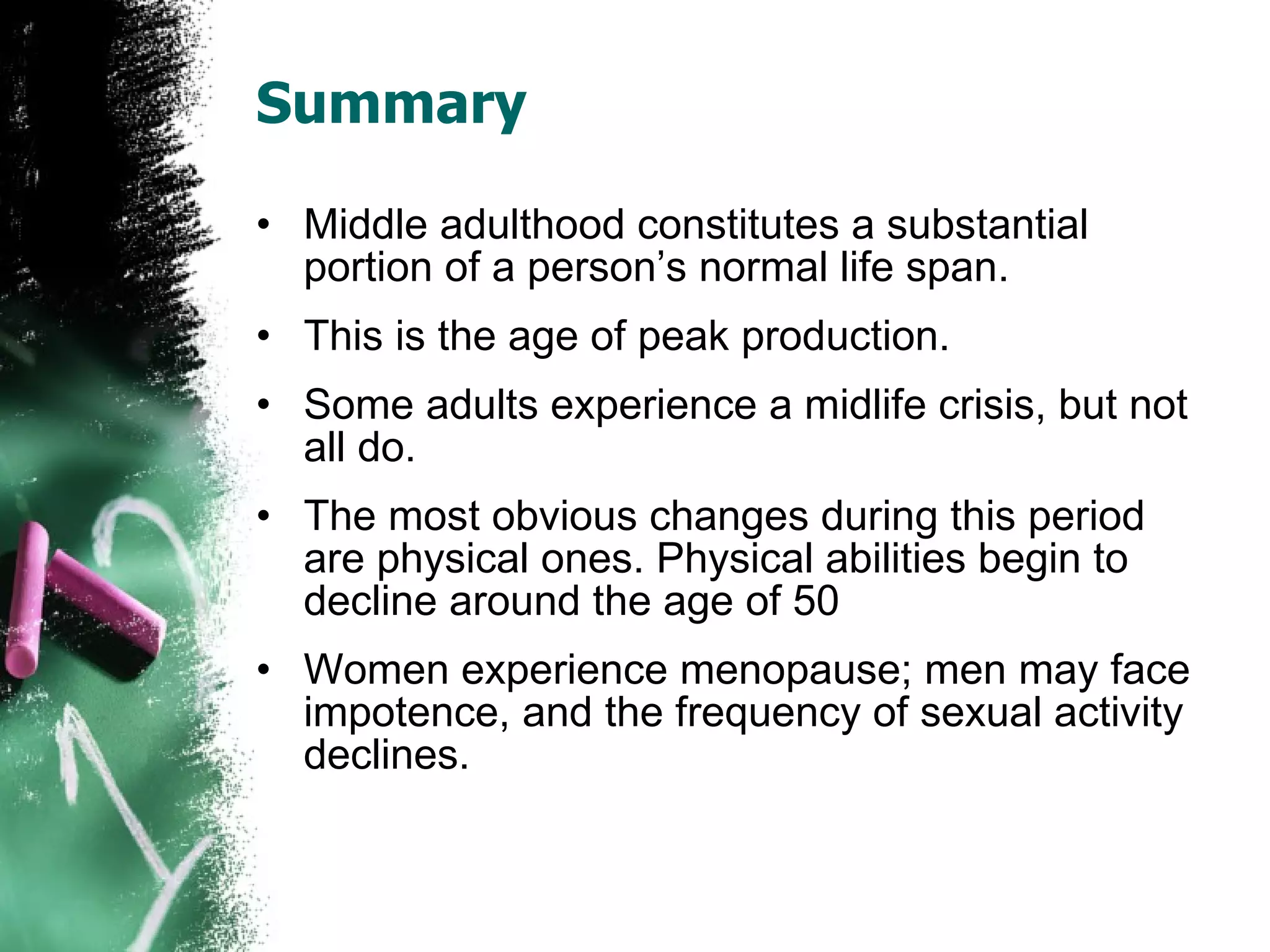 Summary Middle adulthood constitutes a substantial portion of a person’s normal life span. This is the age of peak production.  Some adults experience a midlife crisis, but not all do. The most obvious changes during this period are physical ones. Physical abilities begin to decline around the age of 50 Women experience menopause; men may face impotence, and the frequency of sexual activity declines. 