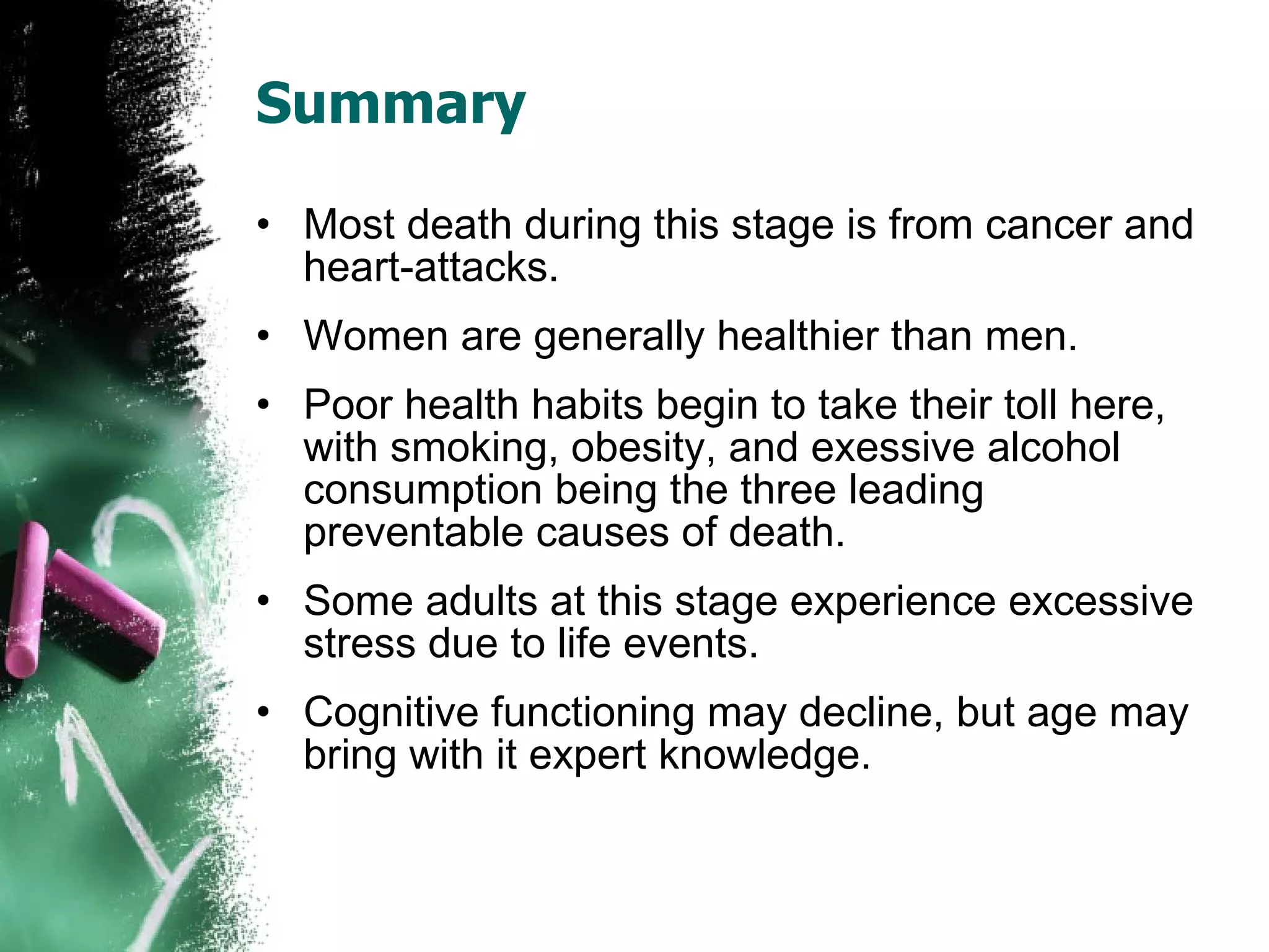 Summary Most death during this stage is from cancer and heart-attacks.  Women are generally healthier than men. Poor health habits begin to take their toll here, with smoking, obesity, and exessive alcohol consumption being the three leading preventable causes of death. Some adults at this stage experience excessive stress due to life events. Cognitive functioning may decline, but age may bring with it expert knowledge. 