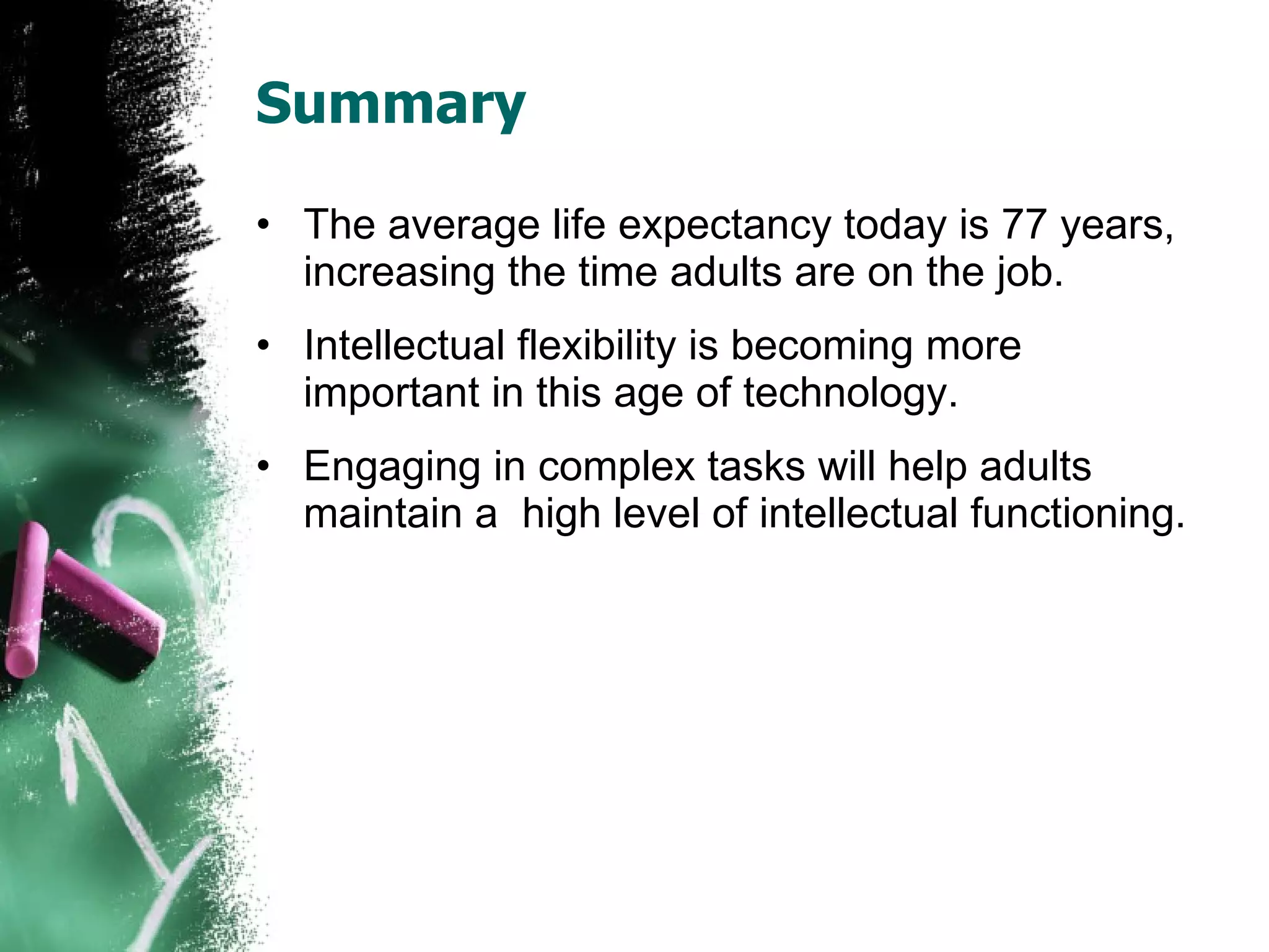 Summary The average life expectancy today is 77 years, increasing the time adults are on the job. Intellectual flexibility is becoming more important in this age of technology. Engaging in complex tasks will help adults maintain a  high level of intellectual functioning. 