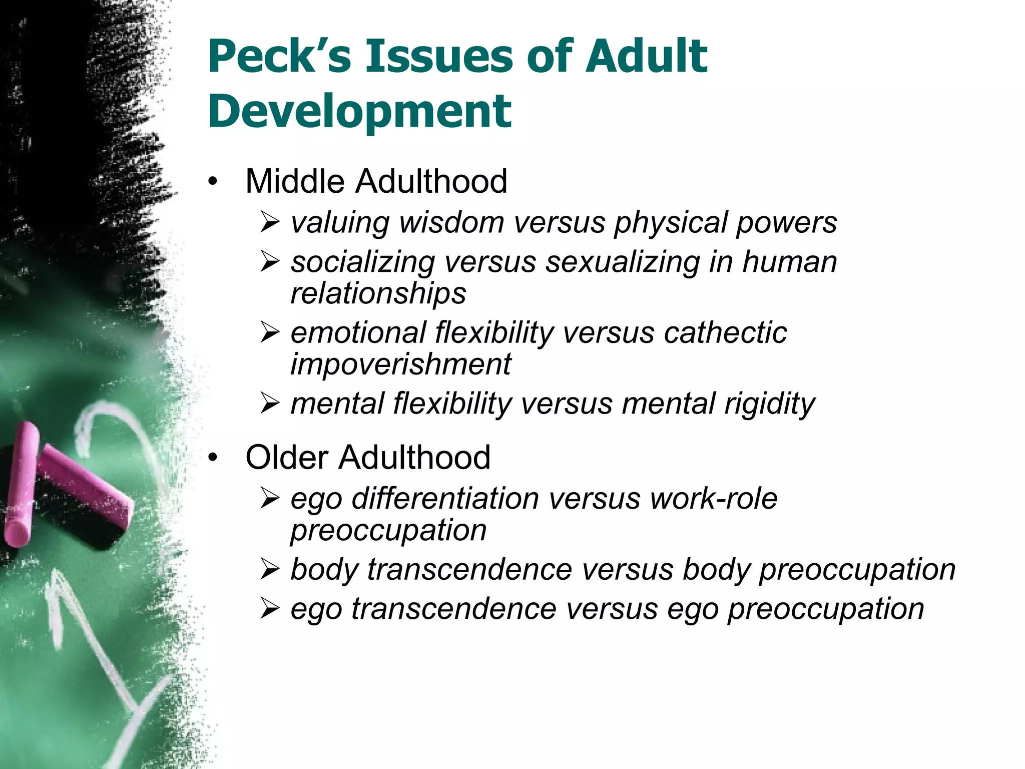 Peck’s Issues of Adult Development Middle Adulthood valuing wisdom versus physical powers socializing versus sexualizing in human relationships emotional flexibility versus cathectic impoverishment mental flexibility versus mental rigidity Older Adulthood ego differentiation versus work-role preoccupation body transcendence versus body preoccupation ego transcendence versus ego preoccupation 