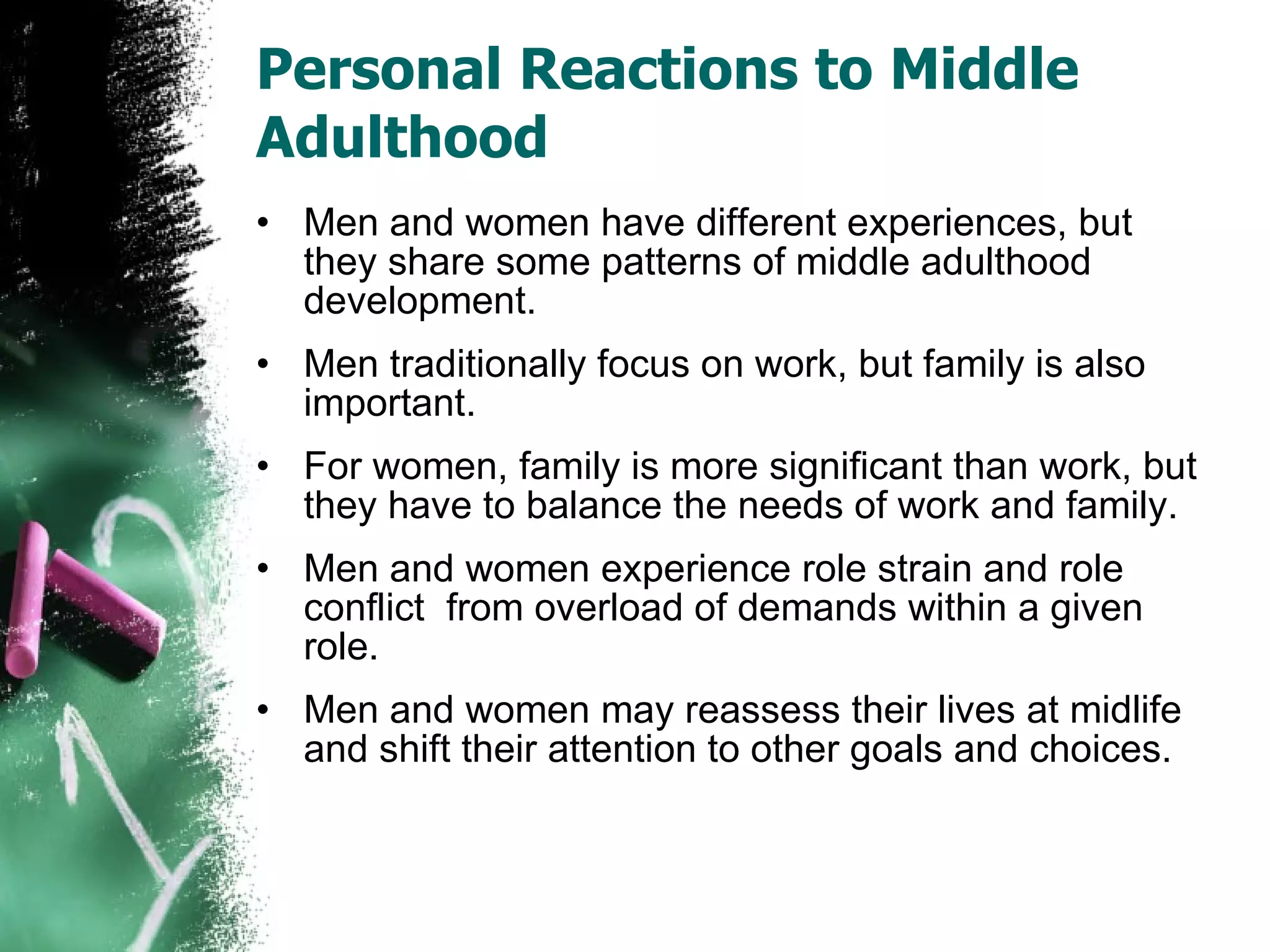 Personal Reactions to Middle Adulthood Men and women have different experiences, but they share some patterns of middle adulthood development. Men traditionally focus on work, but family is also important. For women, family is more significant than work, but they have to balance the needs of work and family. Men and women experience role strain and role conflict  from overload of demands within a given role. Men and women may reassess their lives at midlife and shift their attention to other goals and choices. 