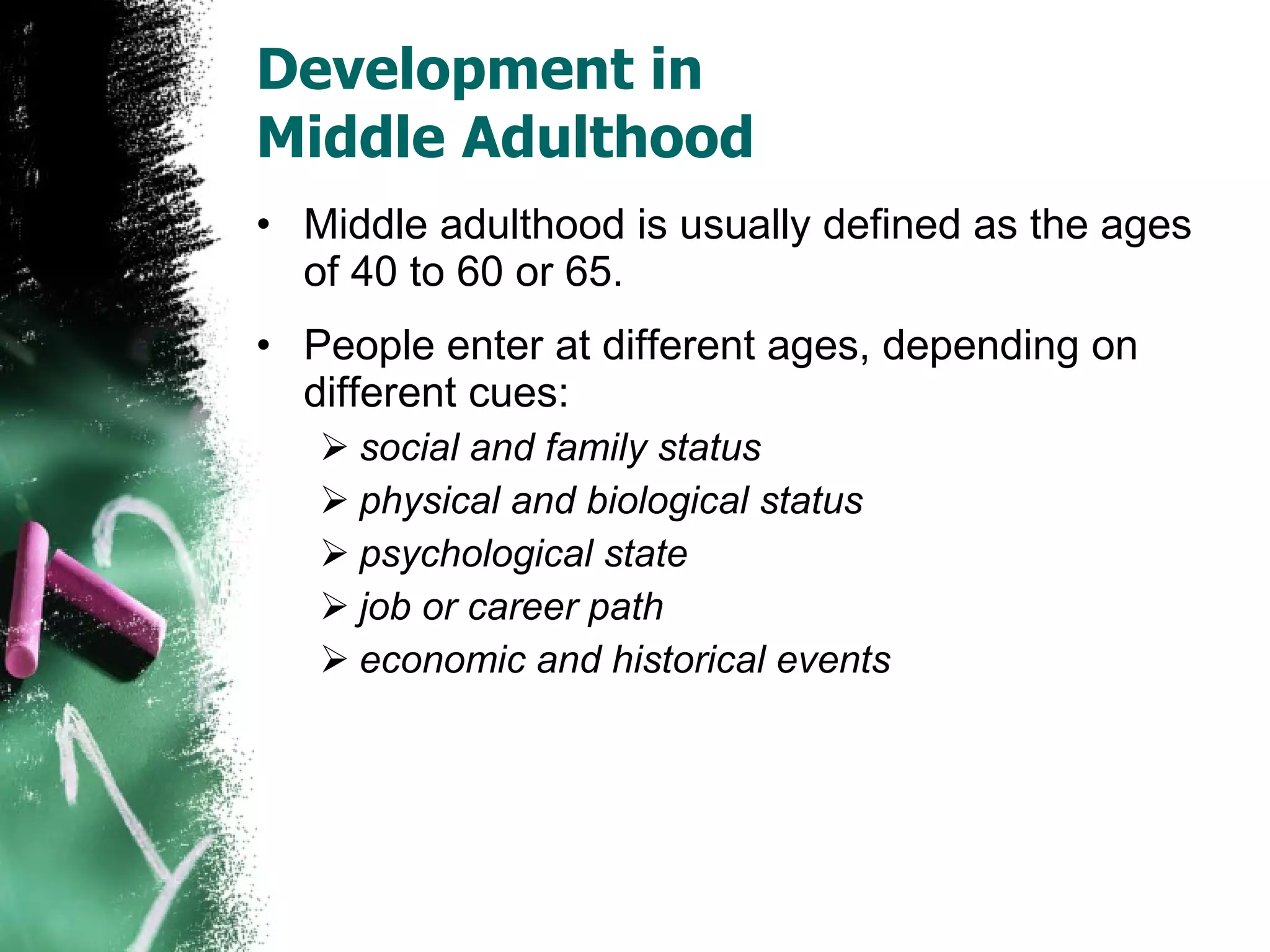 Development in  Middle Adulthood Middle adulthood is usually defined as the ages of 40 to 60 or 65. People enter at different ages, depending on different cues: social and family status physical and biological status psychological state job or career path economic and historical events 