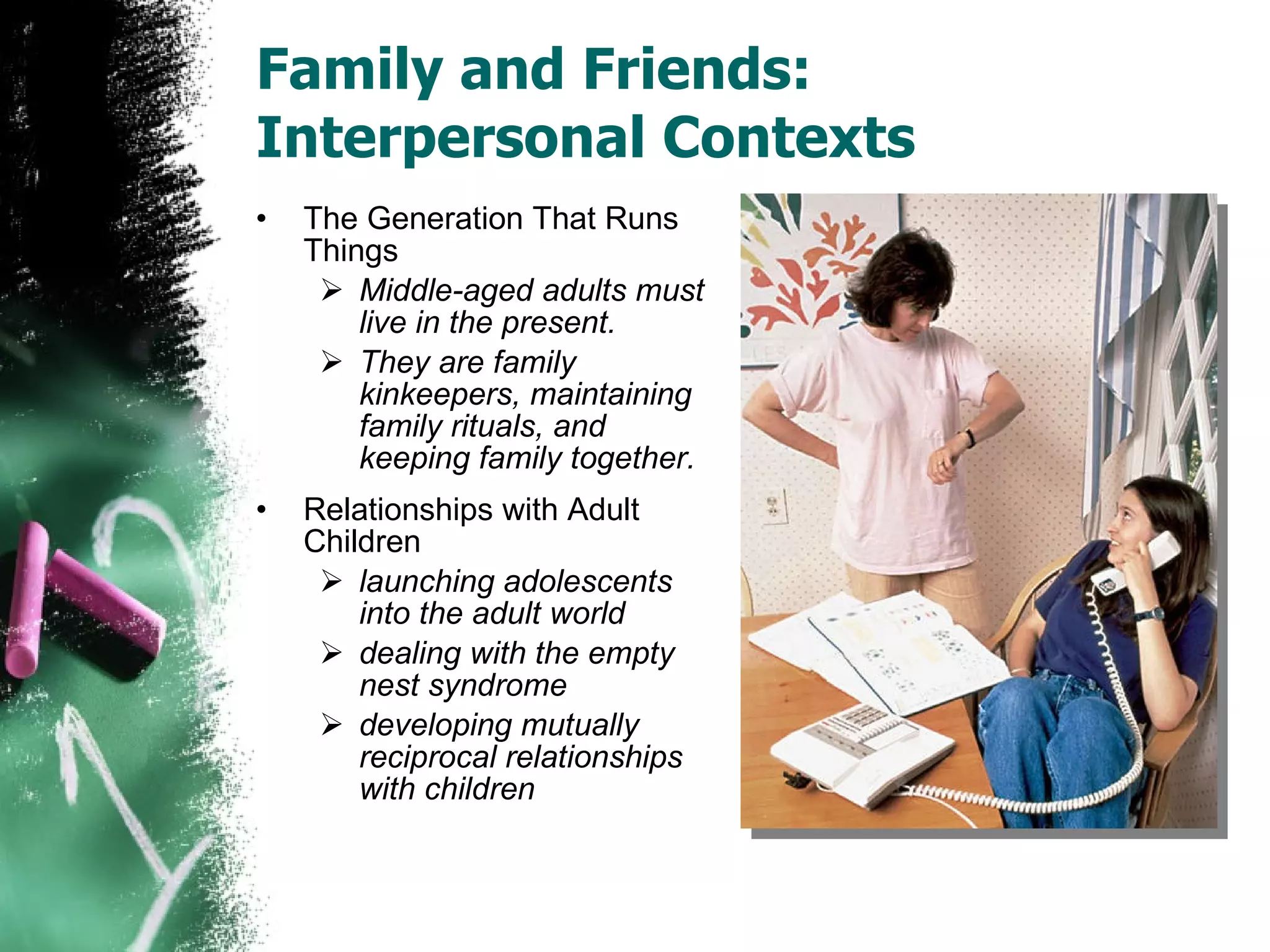Family and Friends: Interpersonal Contexts The Generation That Runs Things Middle-aged adults must live in the present. They are family kinkeepers, maintaining family rituals, and keeping family together. Relationships with Adult Children launching adolescents into the adult world dealing with the empty nest syndrome developing mutually reciprocal relationships with children 