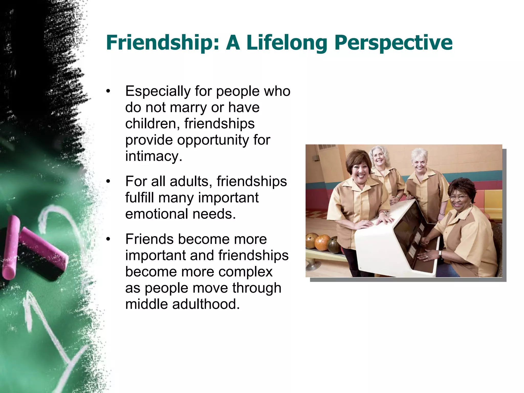 Friendship: A Lifelong Perspective Especially for people who do not marry or have children, friendships provide opportunity for intimacy. For all adults, friendships fulfill many important emotional needs. Friends become more important and friendships become more complex as people move through middle adulthood. 