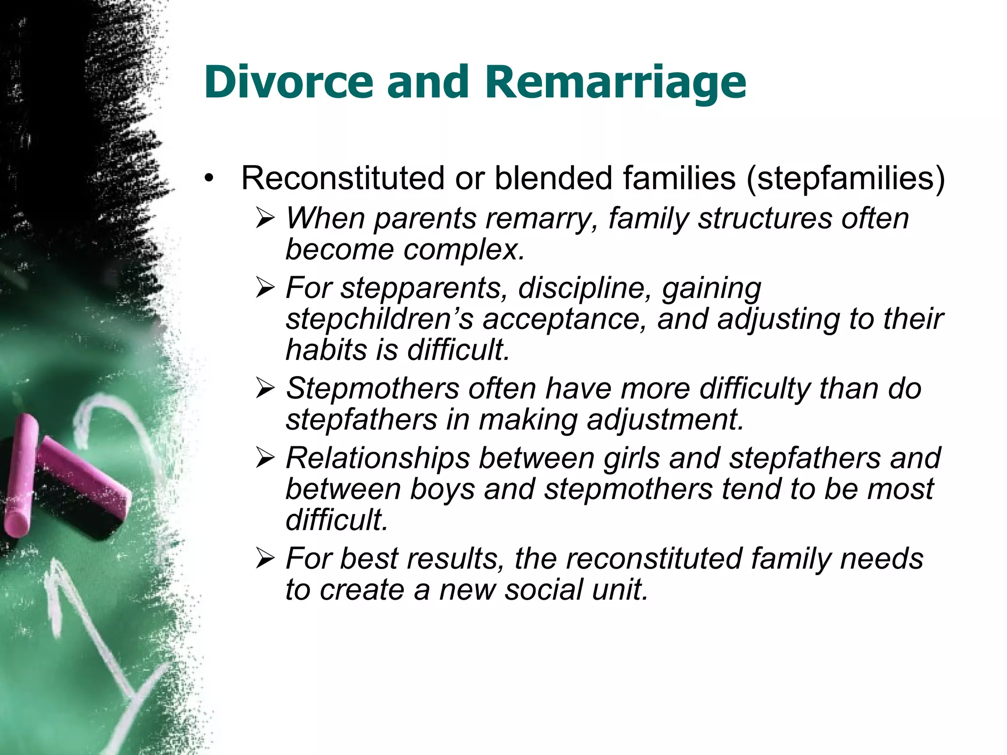 Divorce and Remarriage Reconstituted or blended families (stepfamilies) When parents remarry, family structures often become complex. For stepparents, discipline, gaining stepchildren’s acceptance, and adjusting to their habits is difficult. Stepmothers often have more difficulty than do stepfathers in making adjustment. Relationships between girls and stepfathers and between boys and stepmothers tend to be most difficult. For best results, the reconstituted family needs to create a new social unit. 