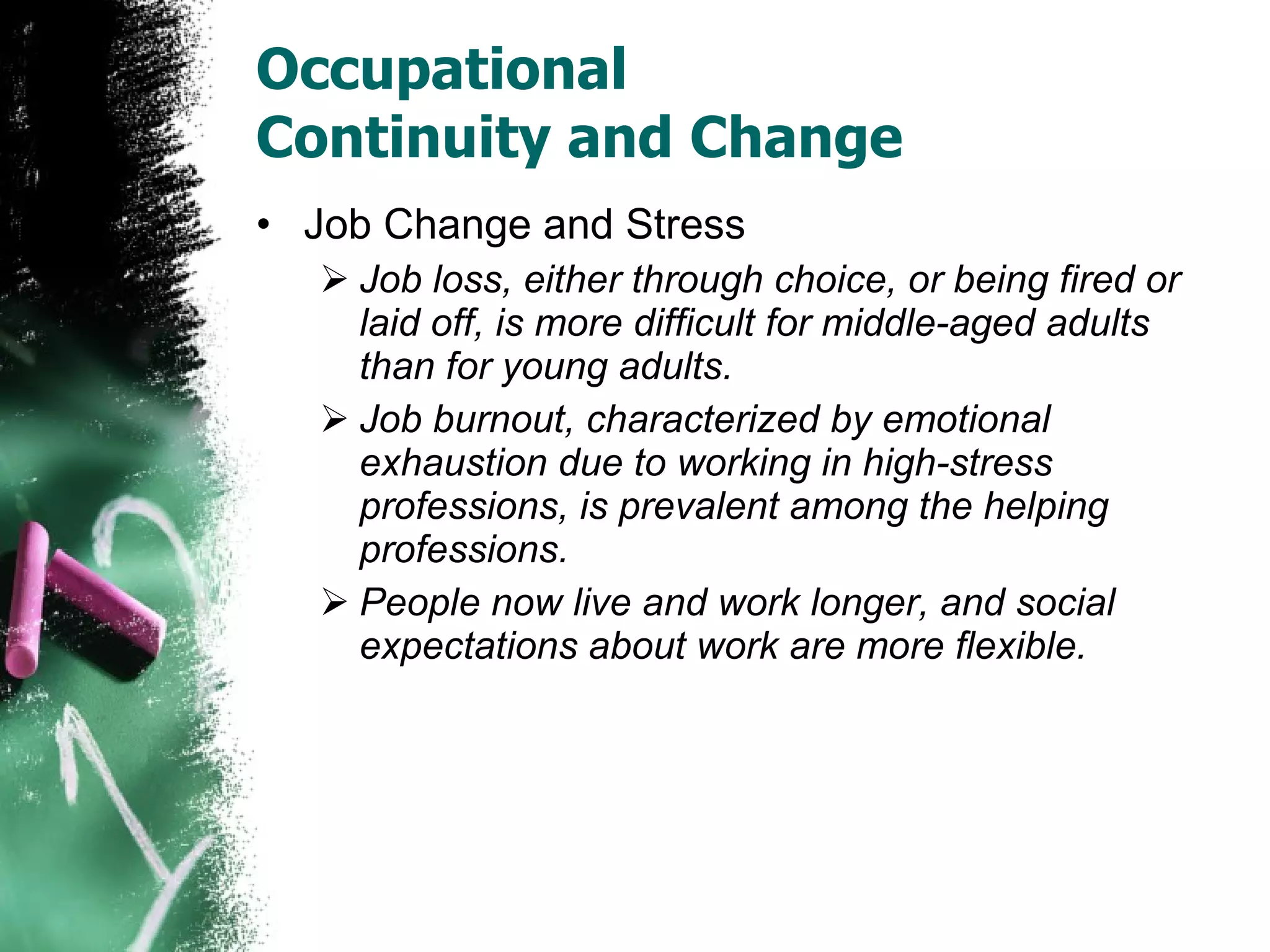 Occupational  Continuity and Change Job Change and Stress Job loss, either through choice, or being fired or laid off, is more difficult for middle-aged adults than for young adults. Job burnout, characterized by emotional exhaustion due to working in high-stress professions, is prevalent among the helping professions. People now live and work longer, and social expectations about work are more flexible. 