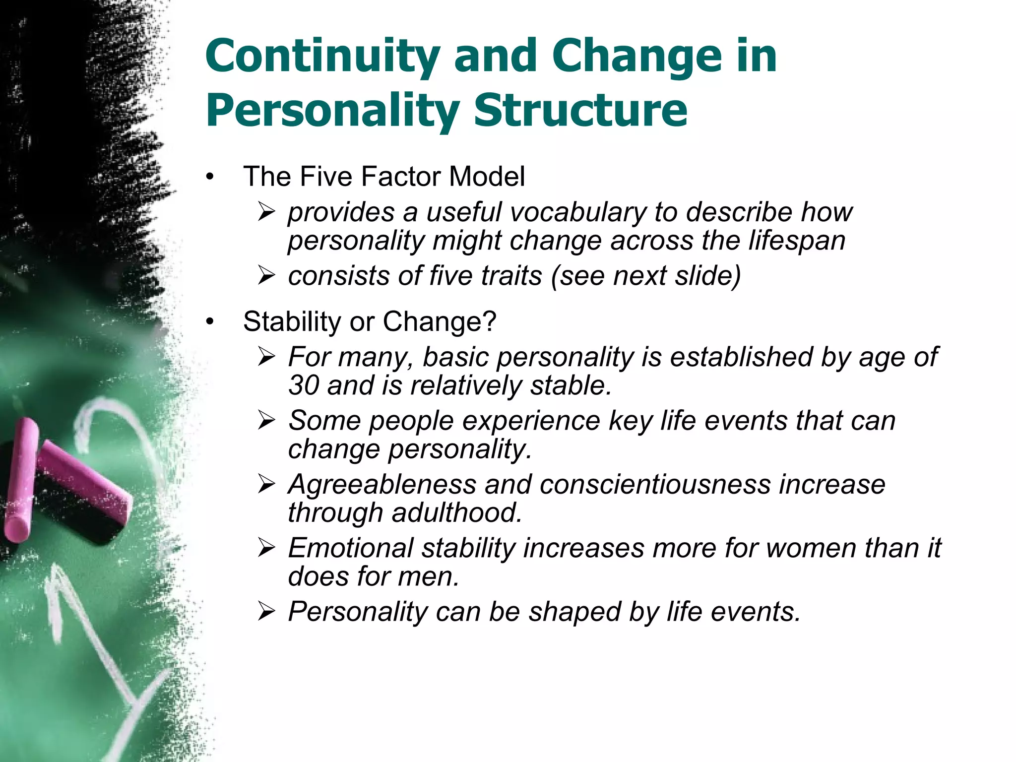 Continuity and Change in Personality Structure The Five Factor Model provides a useful vocabulary to describe how personality might change across the lifespan consists of five traits (see next slide) Stability or Change? For many, basic personality is established by age of 30 and is relatively stable.  Some people experience key life events that can change personality. Agreeableness and conscientiousness increase through adulthood. Emotional stability increases more for women than it does for men. Personality can be shaped by life events. 