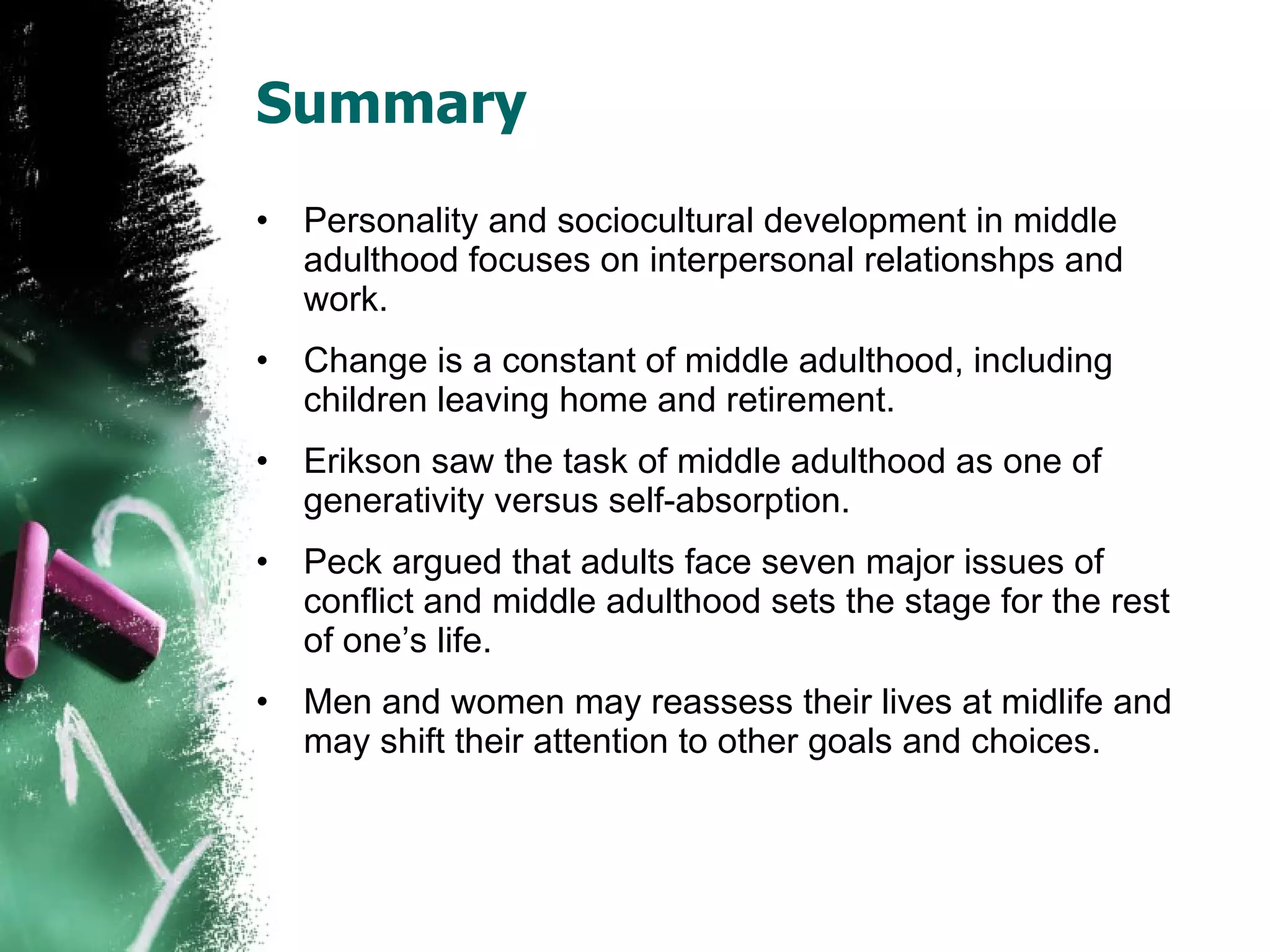 Summary Personality and sociocultural development in middle adulthood focuses on interpersonal relationshps and work. Change is a constant of middle adulthood, including children leaving home and retirement. Erikson saw the task of middle adulthood as one of generativity versus self-absorption. Peck argued that adults face seven major issues of conflict and middle adulthood sets the stage for the rest of one’s life. Men and women may reassess their lives at midlife and may shift their attention to other goals and choices. 