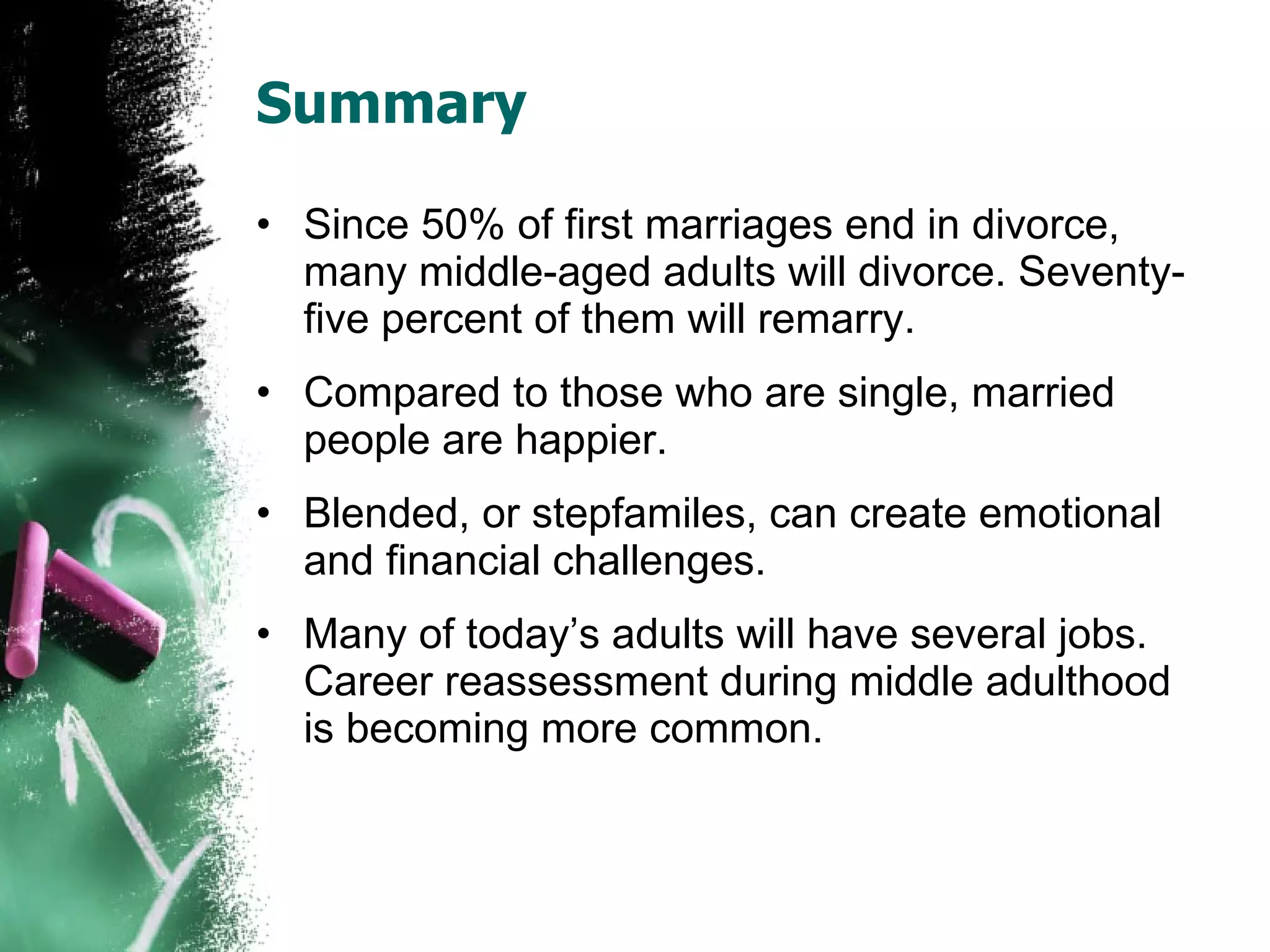 Summary Since 50% of first marriages end in divorce, many middle-aged adults will divorce. Seventy-five percent of them will remarry. Compared to those who are single, married people are happier. Blended, or stepfamiles, can create emotional and financial challenges. Many of today’s adults will have several jobs. Career reassessment during middle adulthood is becoming more common. 
