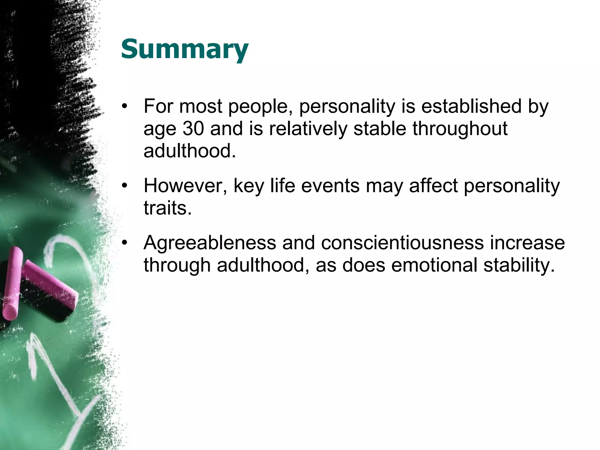 Summary For most people, personality is established by age 30 and is relatively stable throughout adulthood. However, key life events may affect personality traits. Agreeableness and conscientiousness increase through adulthood, as does emotional stability. 