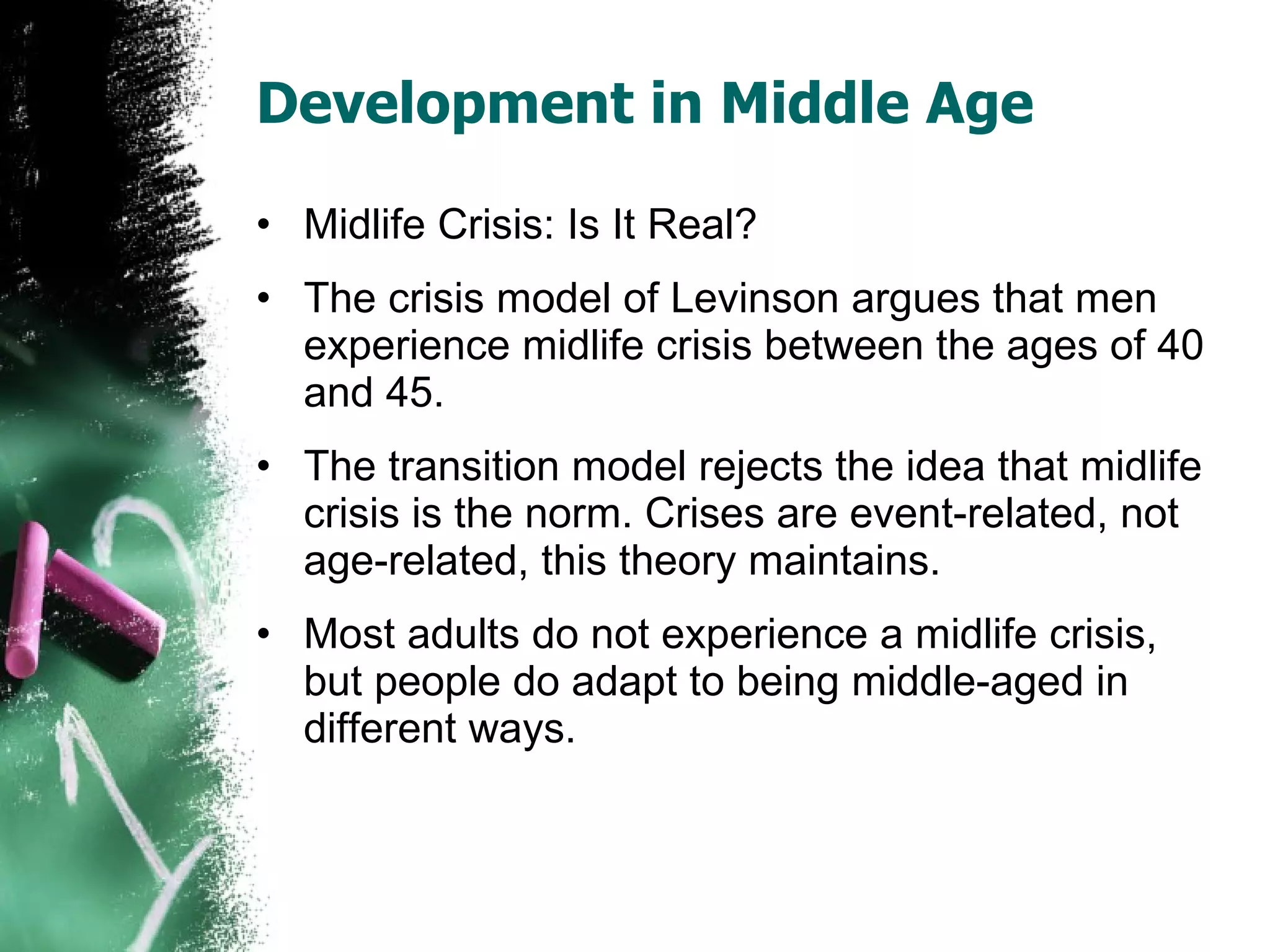 Development in Middle Age Midlife Crisis: Is It Real? The crisis model of Levinson argues that men experience midlife crisis between the ages of 40 and 45.  The transition model rejects the idea that midlife crisis is the norm. Crises are event-related, not age-related, this theory maintains. Most adults do not experience a midlife crisis, but people do adapt to being middle-aged in different ways. 