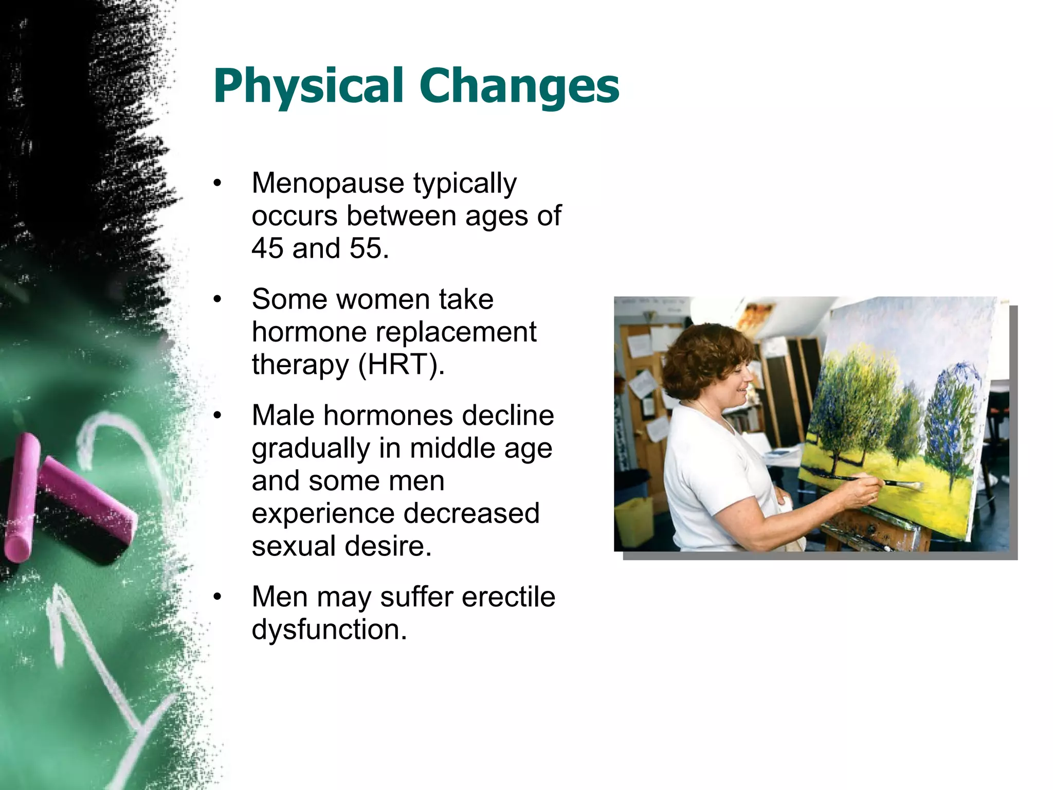Physical Changes Menopause typically occurs between ages of 45 and 55. Some women take hormone replacement therapy (HRT). Male hormones decline gradually in middle age and some men experience decreased sexual desire. Men may suffer erectile dysfunction. 