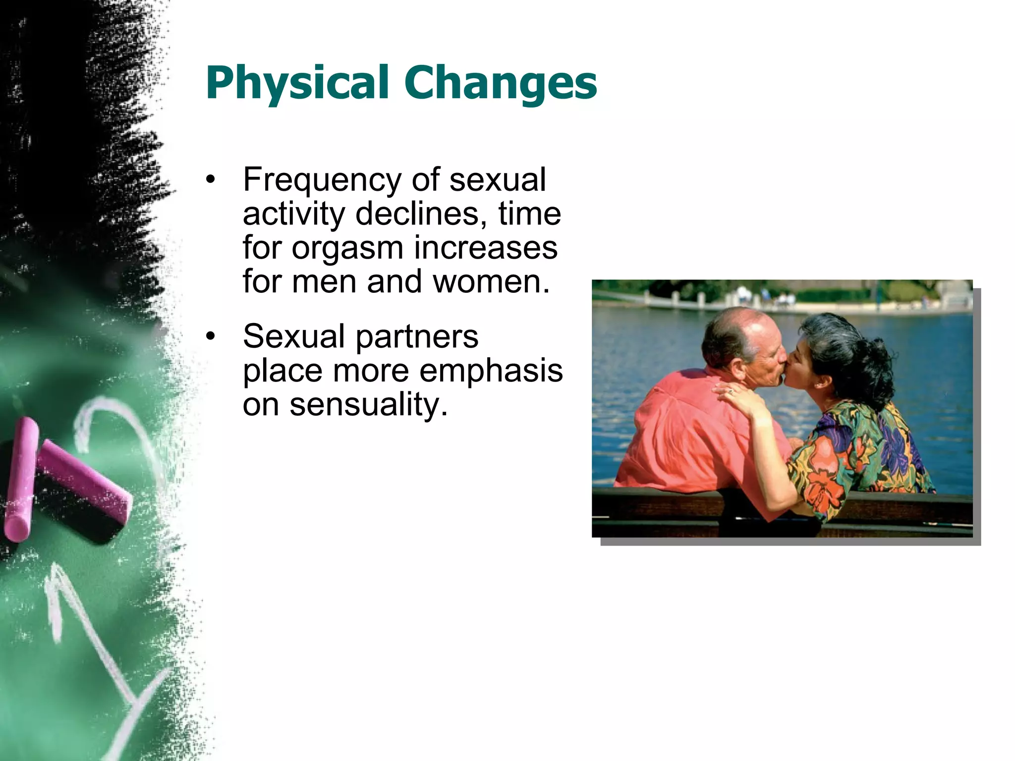 Physical Changes Frequency of sexual activity declines, time for orgasm increases for men and women. Sexual partners place more emphasis on sensuality. 