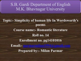 S.B. Gardi Department of English
M.K. Bhavnagar University
Topic:- Simplicity of human life In Wordsworth’s
poems
Course name:- Romantic literature
Roll no. 14
Enrollment no. pg14101016
Email:- parmarmilan1994@gmail.com
Prepared by:- Milan Parmar
 