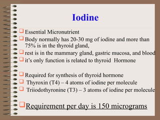 Iodine
Essential Micronutrient
Body normally has 20-30 mg of iodine and more than
75% is in the thyroid gland,
rest is in the mammary gland, gastric mucosa, and blood
it’s only function is related to thyroid Hormone
Required for synthesis of thyroid hormone
 Thyroxin (T4) – 4 atoms of iodine per molecule
 Triiodothyronine (T3) – 3 atoms of iodine per molecule
Requirement per day is 150 micrograms
 
