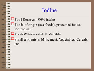 Iodine
Food Sources – 90% intake
Foods of origin (sea-foods), processed foods,
iodized salt
Fresh Water – small & Variable
Small amounts in Milk, meat, Vegetables, Cereals
etc.
 