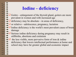 Iodine - deficiency
 Goitre—enlargement of the thyroid gland, goiters are more
prevalent in women and with increased age
 deficiency may be absolute—in areas of deficiency,
 or relative—adolescence, pregnancy, lactation
 Iodine deficiency is the world’s most prevalent cause of brain
damage
 Serious iodine deficiency during pregnancy may result in
stillbirths, abortions and cretinism
 the less visible, more pervasive form of iron & iodine
deficiency that lowers intellectual performance at home and
school may have far greater global and economic impact
 