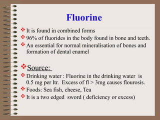 Fluorine
It is found in combined forms
96% of fluorides in the body found in bone and teeth.
An essential for normal mineralisation of bones and
formation of dental enamel
Source:
Drinking water : Fluorine in the drinking water is
0.5 mg per ltr. Excess of fl > 3mg causes flourosis.
Foods: Sea fish, cheese, Tea
It is a two edged sword ( deficiency or excess)
 