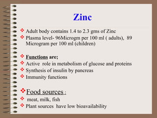 Zinc
 Adult body contains 1.4 to 2.3 gms of Zinc
 Plasma level- 96Microgm per 100 ml ( adults), 89
Microgram per 100 ml (children)
 Functions are;
 Active role in metabolism of glucose and proteins
 Synthesis of insulin by pancreas
 Immunity functions
Food sources :
 meat, milk, fish
 Plant sources have low bioavailability
 