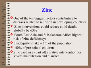 Zinc
One of the ten biggest factors contributing to
diseases related to nutrition in developing countries
 Zinc interventions could reduce child deaths
globally by 63%
 South East Asia and Sub-Saharan Africa highest
risk of zinc deficiency:
 Inadequate intake – 1/3 of the population
 40% of pre-school children
Zinc used as a (part of) curative intervention for
severe malnutrition and diarrhea
 