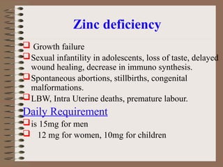 Zinc deficiency
 Growth failure
Sexual infantility in adolescents, loss of taste, delayed
wound healing, decrease in immuno synthesis.
Spontaneous abortions, stillbirths, congenital
malformations.
LBW, Intra Uterine deaths, premature labour.
Daily Requirement
is 15mg for men
 12 mg for women, 10mg for children
 