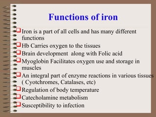 Functions of iron
Iron is a part of all cells and has many different
functions
Hb Carries oxygen to the tissues
Brain development along with Folic acid
Myoglobin Facilitates oxygen use and storage in
muscles
An integral part of enzyme reactions in various tissues
( Cyotchromes, Catalases, etc)
Regulation of body temperature
Catecholamine metabolism
Susceptibility to infection
 