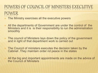 POWERS OF COUNCIL OF MINISTERS EXECUTIVE 
POWER 
 The Ministry exercises all the executive powers 
 All the departments of Government are under the control of the 
Ministers and it is is their responsibility to run the administration 
smoothly 
 The council of Ministers lays down the policy of the government 
and in light of that department work is carried out 
 The Council of ministers executes the decision taken by the 
Cabinet .They maintain order nd peace in the states 
 All the big and important appointments are made on the advice of 
the Council of Ministers 
 