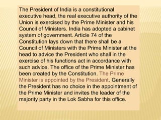 The President of India is a constitutional 
executive head, the real executive authority of the 
Union is exercised by the Prime Minister and his 
Council of Ministers. India has adopted a cabinet 
system of government. Article 74 of the 
Constitution lays down that there shall be a 
Council of Ministers with the Prime Minister at the 
head to advice the President who shall in the 
exercise of his functions act in accordance with 
such advice. The office of the Prime Minister has 
been created by the Constitution. The Prime 
Minister is appointed by the President. Generally 
the President has no choice in the appointment of 
the Prime Minister and invites the leader of the 
majority party in the Lok Sabha for this office. 
 
