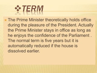 TERM 
 The Prime Minister theoretically holds office 
during the pleasure of the President. Actually 
the Prime Minister stays in office as long as 
he enjoys the confidence of the Parliament . 
The normal term is five years but it is 
automatically reduced if the house is 
dissolved earlier. 
 