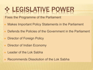  LEGISLATIVE POWER 
Fixes the Programme of the Parliament 
 Makes Important Policy Statements in the Parliament 
 Defends the Policies of the Government in the Parliament 
 Director of Foreign Policy 
 Director of Indian Economy 
 Leader of the Lok Sabha 
 Recommends Dissolution of the Lok Sabha 
 