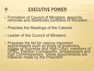  EXECUTIVE POWER 
 Formation of Council of Ministers: appoints, 
removes and distributes portfolios to Ministers 
 Presides the Meetings of the Cabinet 
 Leader of the Council of Ministers 
 Prepares the list for various important 
appointments such as those of governors, 
judges of Supreme and High Court, members of 
UPSC, Election Commission, ambassadors and 
high Commissioners. These appointments are 
however made by the President 
 