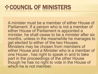 COUNCIL OF MINISTERS 
A minister must be a member of either House of 
Parliament. If a person who is not a member of 
either House of Parliament is appointed a 
minister, he shall cease to be a minister after six 
months, unless in the meanwhile he manages to 
get elected to either of the two Houses. 
Ministers may be chosen from members of 
either House and a Minister who is a member of 
one House , has right to speak in and to take 
part in the proceedings of the other House 
though he has no right to vote in the House of 
which he is not member. 
 