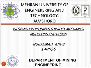 INFORMATIONREQUIREDFORROCKMECHANICS
MODELLINGANDDESIGN
MUHAMMAD ANUS
14MN36
DEPARTMENT OF MINING
ENGINEERING
MEHRAN UNIVERSITY OF
ENGINERERING AND
TECHNOLOGY,
JAMSHORO
1
 