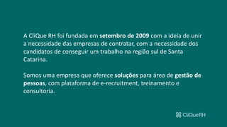 A CliQue RH foi fundada em setembro de 2009 com a ideia de unir
a necessidade das empresas de contratar, com a necessidade dos
candidatos de conseguir um trabalho na região sul de Santa
Catarina.
Somos uma empresa que oferece soluções para área de gestão de
pessoas, com plataforma de e-recruitment, treinamento e
consultoria.
 