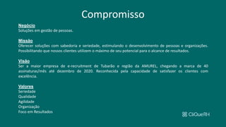 Compromisso
Negócio
Soluções em gestão de pessoas.
Missão
Oferecer soluções com sabedoria e seriedade, estimulando o desenvolvimento de pessoas e organizações.
Possibilitando que nossos clientes utilizem o máximo de seu potencial para o alcance de resultados.
Visão
Ser a maior empresa de e-recruitment de Tubarão e região da AMUREL, chegando a marca de 40
assinaturas/mês até dezembro de 2020. Reconhecida pela capacidade de satisfazer os clientes com
excelência.
Valores
Seriedade
Qualidade
Agilidade
Organização
Foco em Resultados
 