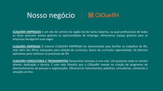 Nosso negócio
CLIQUERH EMPREGOS é um site de carreira da região Sul de Santa Catarina, na qual profissionais de todas
as áreas possuem acesso gratuito as oportunidades de emprego, oferecemos espaço gratuito para as
empresas divulgarem suas vagas.
CLIQUERH EMPRESAS O sistema CLIQUERH EMPRESAS foi desenvolvido para facilitar os trabalhos do RH,
nele além dos filtros avançados para seleção de currículos, banco de currículos regionalizado, há diversos
aplicativos para melhorar os processos de RH.
CLIQUERH CONSULTORIA E TREINAMENTOS Desenvolver pessoas é uma arte. Um processo onde se somam
talento, dedicação e técnica. É com esta filosofia que a CliQueRH investe na criação de programas de
desenvolvimento de pessoas e organizações. Oferecemos treinamentos, palestras, consultorias, mentorias e
soluções on-line.
 