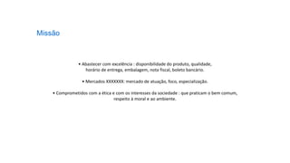• Abastecer com excelência : disponibilidade do produto, qualidade,
horário de entrega, embalagem, nota fiscal, boleto bancário.
• Mercados XXXXXXX: mercado de atuação, foco, especialização.
• Comprometidos com a ética e com os interesses da sociedade : que praticam o bem comum,
respeito à moral e ao ambiente.
Missão
 