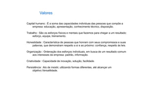 Capital humano : É a soma das capacidades individuas das pessoas que compõe a
empresa: educação, apresentação, conhecimento técnico, disposição.
Trabalho : São os esforços físicos e mentais que fazemos para chegar a um resultado:
esforço, equipe, treinamento.
Honestidade : Característica de pessoas que honram com seus compromissos e suas
palavras, que demonstram respeito a si e ao próximo: confiança, respeito às leis.
Organização : Ordenação dos esforços individuais, em busca de um resultado comum
aos interesses da empresa: padrão, informação.
Criatividade : Capacidade de inovação, solução, facilidade.
Persistência : Ato de insistir, utilizando formas diferentes, até alcançar um
objetivo.Versatilidade.
Valores
 