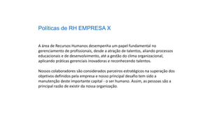 Políticas de RH EMPRESA X
A área de Recursos Humanos desempenha um papel fundamental no
gerenciamento de profissionais, desde a atração de talentos, aliando processos
educacionais e de desenvolvimento, até a gestão do clima organizacional,
aplicando práticas gerenciais inovadoras e reconhecendo talentos.
Nossos colaboradores são considerados parceiros estratégicos na superação dos
objetivos definidos pela empresa e nosso principal desafio tem sido a
manutenção deste importante capital - o ser humano. Assim, as pessoas são a
principal razão de existir da nossa organização.
 